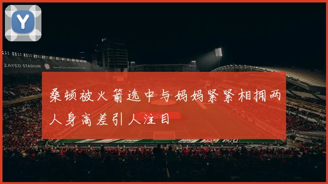 桑顿被火箭选中与妈妈紧紧相拥两人身高差引人注目