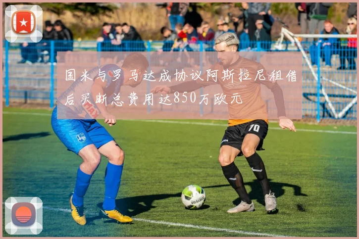 国米与罗马达成协议阿斯拉尼租借后买断总费用达850万欧元