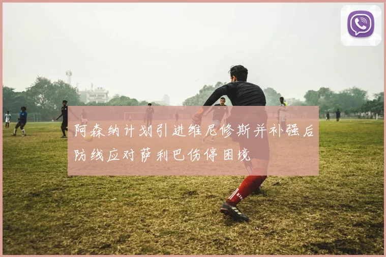阿森纳计划引进维尼修斯并补强后防线应对萨利巴伤停困境