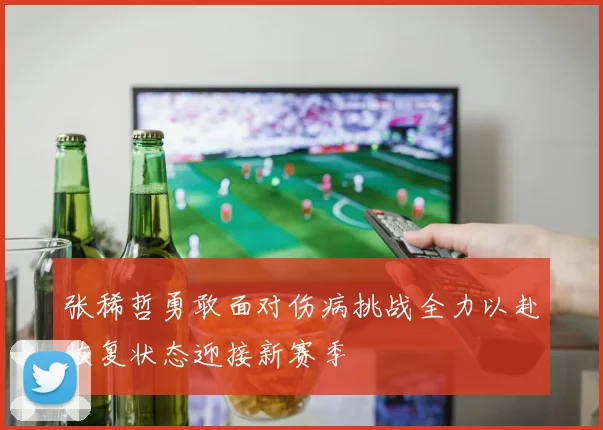张稀哲勇敢面对伤病挑战全力以赴恢复状态迎接新赛季